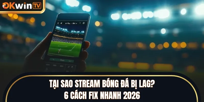 Tại Sao Stream Bóng Đá Bị Lag? 6 Cách Fix Nhanh 2026